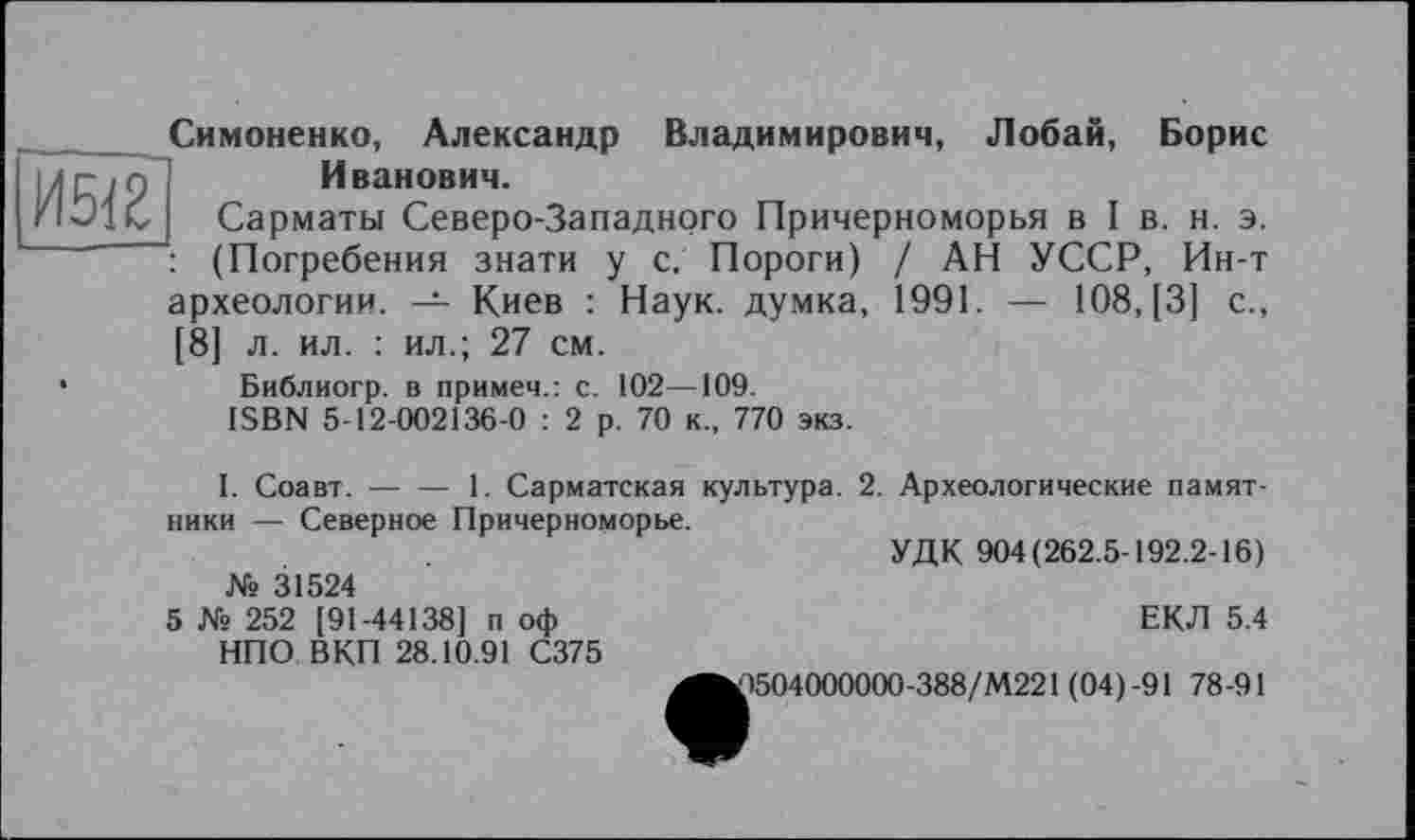 ﻿И512
Симоненко, Александр Владимирович, Лобай, Борис Иванович.
Сарматы Северо-Западного Причерноморья в I в. н. э. : (Погребения знати у с. Пороги) / АН УССР, Ин-т археологии. — Киев : Наук, думка, 1991. — 108, [3] с., [8] л. ил. : ил.; 27 см.
Библиогр. в примеч.: с. 102—109.
ISBN 5-12-002136-0 : 2 р. 70 к., 770 экз.
I. Соавт.-----1. Сарматская культура. 2. Археологические памят-
ники — Северное Причерноморье.
УДК 904(262.5-192.2-16)
№ 31524
5 № 252 [91-44138] п оф	ЕКЛ 5.4
НПО ВКП 28.10.91 С375
^^)504000000-388/М221 (04)-91 78-91